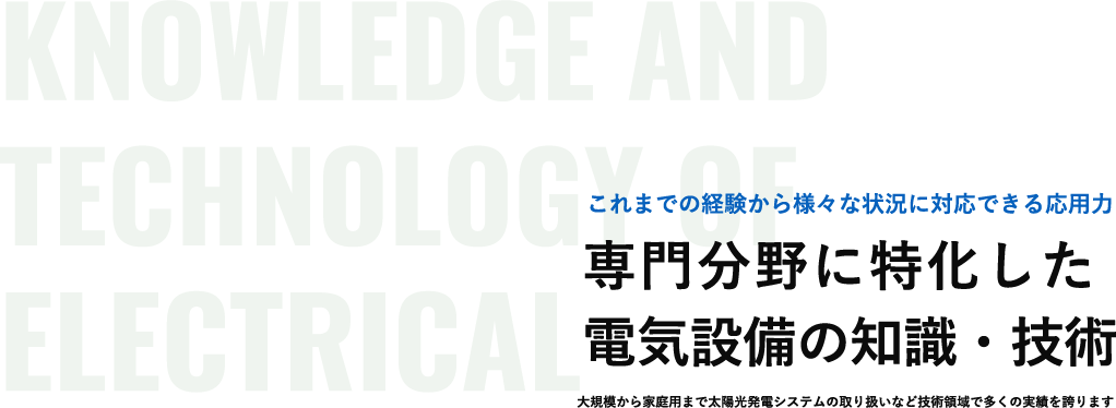 Knowledge AND technology of electrical これまでの経験から様々な状況に対応できる応用力 専門分野に特化した 電気設備の知識・技術 大規模から家庭用まで太陽光発電システムの取り扱いなど技術領域で多くの実績を誇ります