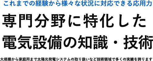 これまでの経験から様々な状況に対応できる応用力 専門分野に特化した 電気設備の知識・技術 大規模から家庭用まで太陽光発電システムの取り扱いなど技術領域で多くの実績を誇ります